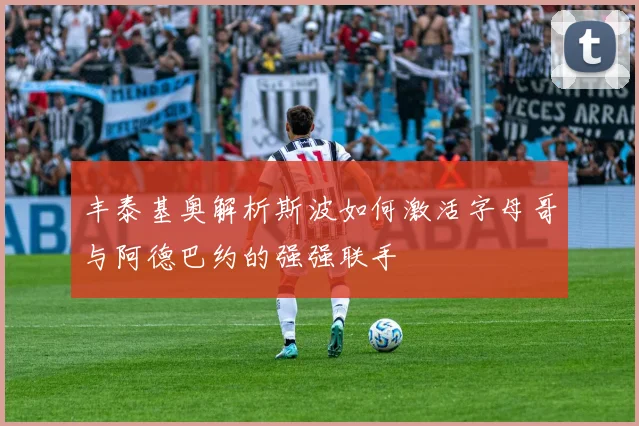 丰泰基奥解析斯波如何激活字母哥与阿德巴约的强强联手
