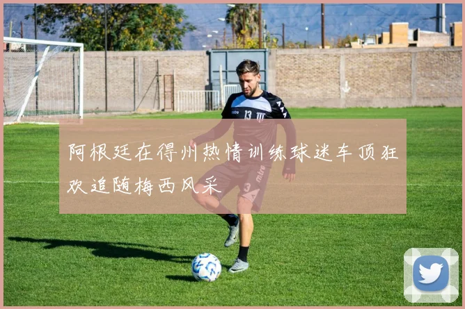 阿根廷在得州热情训练球迷车顶狂欢追随梅西风采