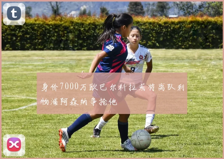 身价7000万欧巴尔科拉或将离队利物浦阿森纳争抢他