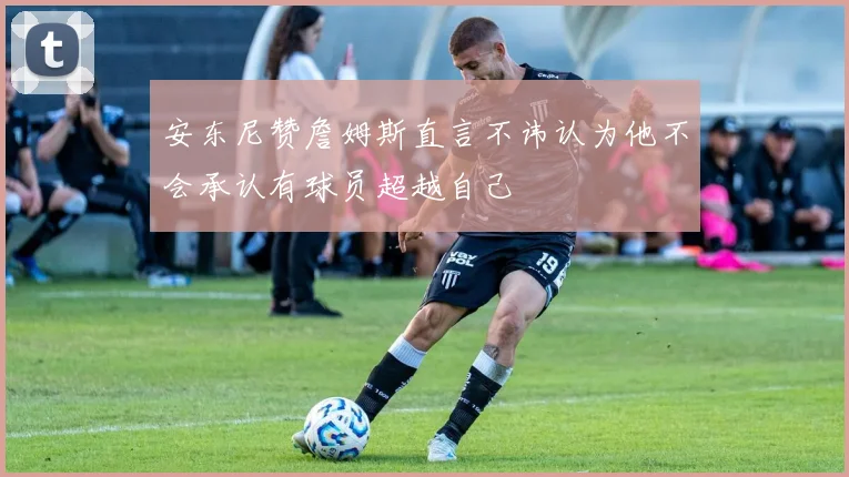 安东尼赞詹姆斯直言不讳认为他不会承认有球员超越自己