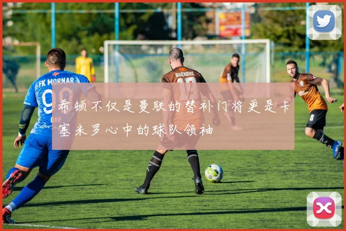 希顿不仅是曼联的替补门将更是卡塞米罗心中的球队领袖