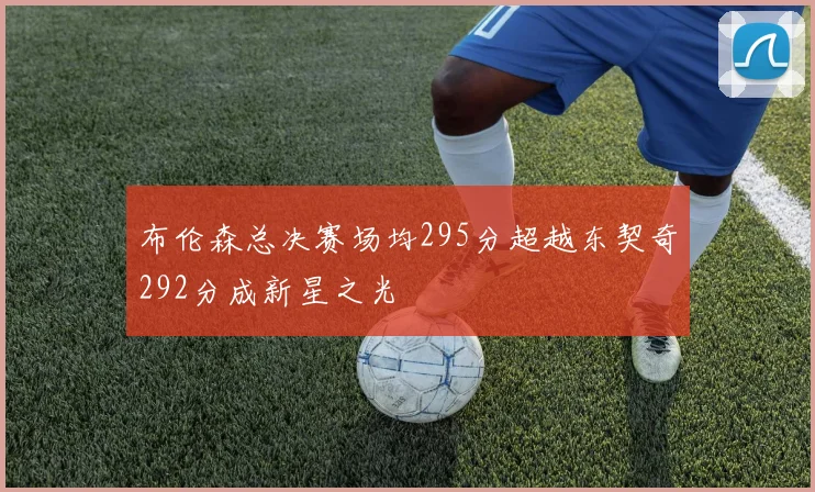 布伦森总决赛场均295分超越东契奇292分成新星之光