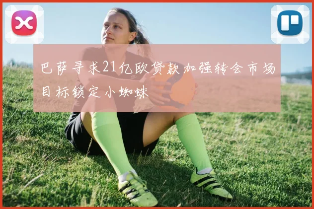 巴萨寻求21亿欧贷款加强转会市场目标锁定小蜘蛛