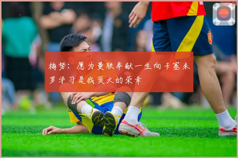 梅努：愿为曼联奉献一生向卡塞米罗学习是我莫大的荣幸