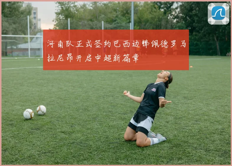河南队正式签约巴西边锋佩德罗马拉尼昂开启中超新篇章