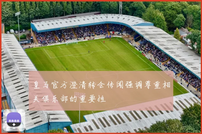 皇马官方澄清转会传闻强调尊重相关俱乐部的重要性
