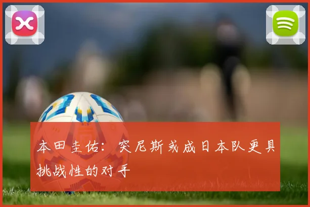 本田圭佑：突尼斯或成日本队更具挑战性的对手