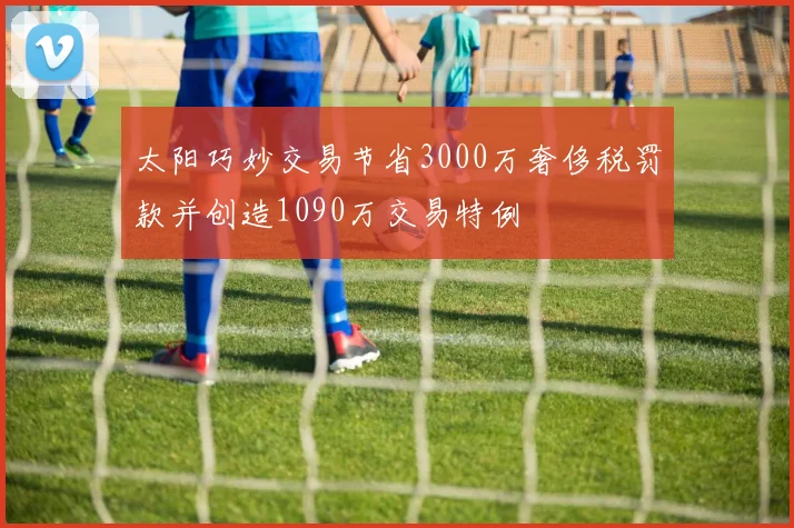 太阳巧妙交易节省3000万奢侈税罚款并创造1090万交易特例