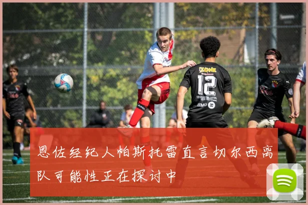 恩佐经纪人帕斯托雷直言切尔西离队可能性正在探讨中
