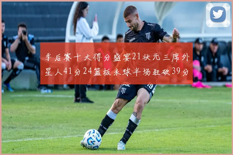 季后赛十大得分盛宴21状元三席外星人41分24篮板米球半场狂砍39分