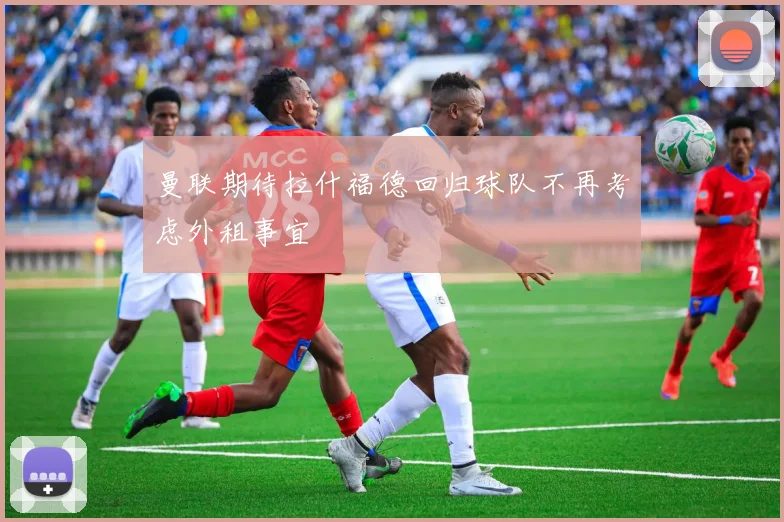 曼联期待拉什福德回归球队不再考虑外租事宜