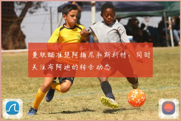 曼联瞄准楚阿梅尼和斯科特，同时关注布阿迪的转会动态