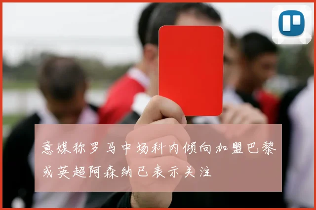 意媒称罗马中场科内倾向加盟巴黎或英超阿森纳已表示关注