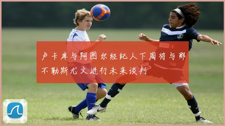 卢卡库与阿图尔经纪人下周将与那不勒斯尤文进行未来谈判