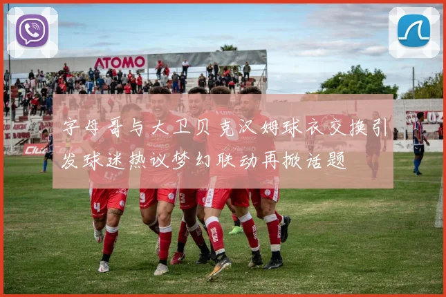 字母哥与大卫贝克汉姆球衣交换引发球迷热议梦幻联动再掀话题