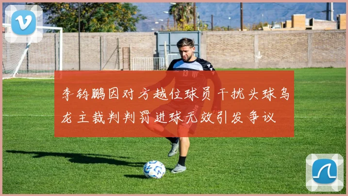 李钧鹏因对方越位球员干扰头球乌龙主裁判判罚进球无效引发争议