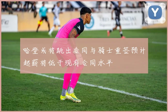 哈登或将跳出合同与骑士重签预计起薪将低于现有合同水平